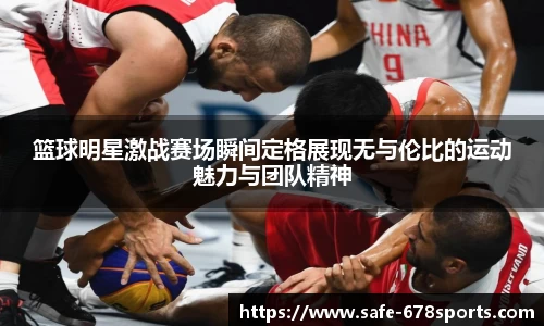 篮球明星激战赛场瞬间定格展现无与伦比的运动魅力与团队精神